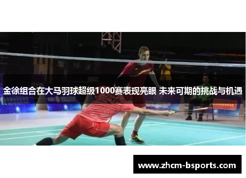 金徐组合在大马羽球超级1000赛表现亮眼 未来可期的挑战与机遇
