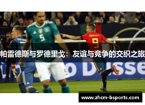 帕雷德斯与罗德里戈:友谊与竞争的交织之旅 帕雷德斯与罗德里戈:友谊与竞争的交织之旅