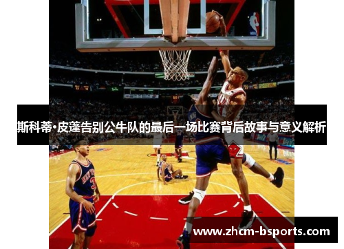 斯科蒂·皮蓬告别公牛队的最后一场比赛背后故事与意义解析 斯科蒂·皮蓬告别公牛队的最后一场比赛背后故事与意义解析