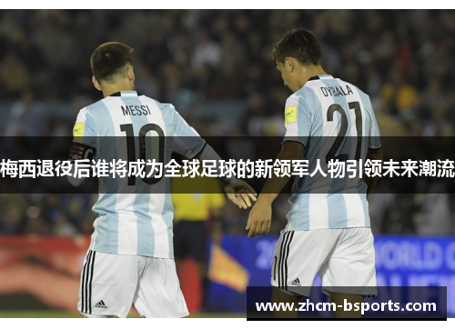 梅西退役后谁将成为全球足球的新领军人物引领未来潮流