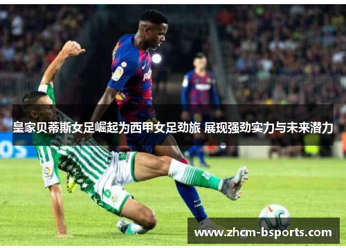 皇家贝蒂斯女足崛起为西甲女足劲旅 展现强劲实力与未来潜力