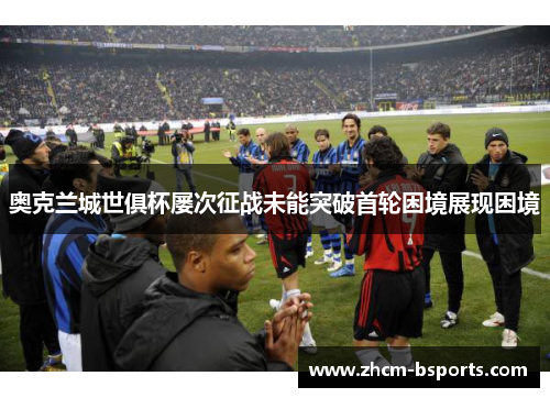 奥克兰城世俱杯屡次征战未能突破首轮困境展现困境