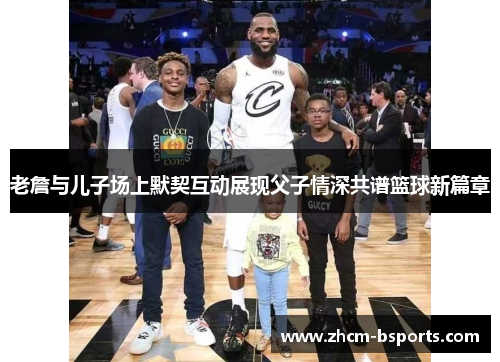 老詹与儿子场上默契互动展现父子情深共谱篮球新篇章